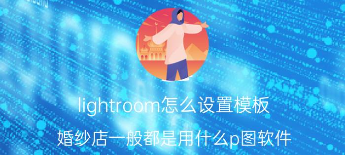 lightroom怎么设置模板 婚纱店一般都是用什么p图软件？